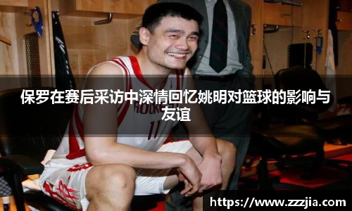 保罗在赛后采访中深情回忆姚明对篮球的影响与友谊